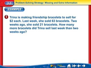 3-3   Problem-Solving Strategy: Missing and Extra Information




 Trina is making friendship bracelets to sell for
 $2 each. Last week, she sold 63 bracelets. Two
 weeks ago, she sold 21 bracelets. How many
 more bracelets did Trina sell last week than two
 weeks ago?
 