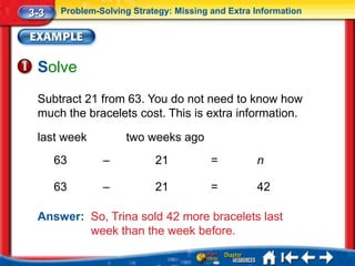 3-3    Problem-Solving Strategy: Missing and Extra Information




 Solve
 Subtract 21 from 63. You do not need to know how
 much the bracelets cost. This is extra information.

 last week           two weeks ago
      63        –           21           =         n

      63        –           21           =         42

 Answer: So, Trina sold 42 more bracelets last
         week than the week before.
 