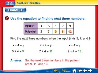 3-4    Algebra: Find a Rule




 Use the equation to find the next three numbers.



                                      9   11   13

 Find the next three numbers when the input (x) is 5, 7, and 9.

      x+4=y               x+4=y                x+4=y

  5+4=9                  7 + 4 = 11            9 + 4 = 13


 Answer: So, the next three numbers in the pattern
         are 9, 11, and 13.
 