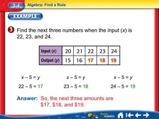 3-4    Algebra: Find a Rule




 Find the next three numbers when the input (x) is
 22, 23, and 24.



                                      17   18 19


      x–5=y                   x–5=y            x–5=y
  22 – 5 = 17            23 – 5 = 18          24 – 5 = 19

 Answer: So, the next three amounts are
         $17, $18, and $19.
 