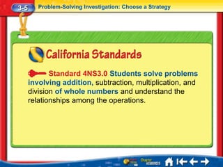 3-5      Problem-Solving Investigation: Choose a Strategy




             Standard 4NS3.0 Students solve problems
      involving addition, subtraction, multiplication, and
      division of whole numbers and understand the
      relationships among the operations.
 
