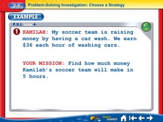3-5    Problem-Solving Investigation: Choose a Strategy




      KAMILAH: My soccer team is raising
      money by having a car wash. We earn
      $36 each hour of washing cars.


      YOUR MISSION: Find how much money
      Kamilah’s soccer team will make in
      5 hours.
 