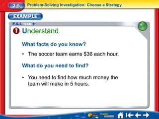 3-5     Problem-Solving Investigation: Choose a Strategy




      Understand
      What facts do you know?
      • The soccer team earns $36 each hour.

      What do you need to find?

      • You need to find how much money the
        team will make in 5 hours.
 