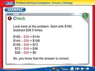 3-5     Problem-Solving Investigation: Choose a Strategy




      Check
      Look back at the problem. Start with $180.
      Subtract $36 5 times.

      $180 – $36 = $144
      $144 – $36 = $108
      $108 – $36 = $72
       $72 – $36 = $36
       $36 – $36 = $0
      So, you know that the answer is correct.
 
