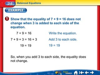 3-6   Balanced Equations




 Show that the equality of 7 + 9 = 16 does not
 change when 3 is added to each side of the
 equation.
      7 + 9 = 16           Write the equation.
 7 + 9 + 3 = 16 + 3        Add 3 to each side.
        19 = 19            19 = 19


 So, when you add 3 to each side, the equality does
 not change.
 