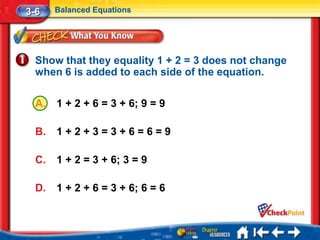 3-6    Balanced Equations




  Show that they equality 1 + 2 = 3 does not change
  when 6 is added to each side of the equation.

  A.   1 + 2 + 6 = 3 + 6; 9 = 9

  B.   1+2+3=3+6=6=9

  C.   1 + 2 = 3 + 6; 3 = 9

  D.   1 + 2 + 6 = 3 + 6; 6 = 6
 
