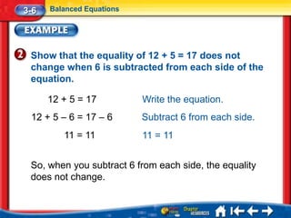 3-6   Balanced Equations




 Show that the equality of 12 + 5 = 17 does not
 change when 6 is subtracted from each side of the
 equation.

      12 + 5 = 17          Write the equation.
 12 + 5 – 6 = 17 – 6       Subtract 6 from each side.
         11 = 11           11 = 11


 So, when you subtract 6 from each side, the equality
 does not change.
 