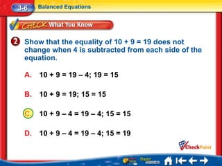 3-6    Balanced Equations




  Show that the equality of 10 + 9 = 19 does not
  change when 4 is subtracted from each side of the
  equation.

  A.   10 + 9 = 19 – 4; 19 = 15

  B.   10 + 9 = 19; 15 = 15

  C.   10 + 9 – 4 = 19 – 4; 15 = 15

  D.   10 + 9 – 4 = 19 – 4; 15 = 19
 