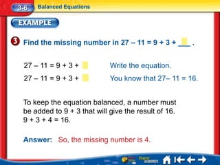 3-6   Balanced Equations




 Find the missing number in 27 – 11 = 9 + 3 + ___ .


 27 – 11 = 9 + 3 +           Write the equation.
 27 – 11 = 9 + 3 +           You know that 27– 11 = 16.


 To keep the equation balanced, a number must
 be added to 9 + 3 that will give the result of 16.
 9 + 3 + 4 = 16.

 Answer: So, the missing number is 4.
 