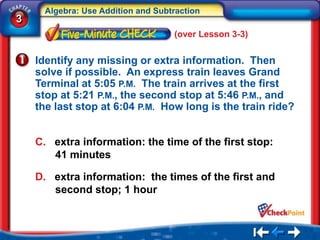 Algebra: Use Addition and Subtraction
3
                                    (over Lesson 3-3)


    Identify any missing or extra information. Then
    solve if possible. An express train leaves Grand
    Terminal at 5:05 P.M. The train arrives at the first
    stop at 5:21 P.M., the second stop at 5:46 P.M., and
    the last stop at 6:04 P.M. How long is the train ride?


    C. extra information: the time of the first stop:
       41 minutes

    D. extra information: the times of the first and
       second stop; 1 hour
 