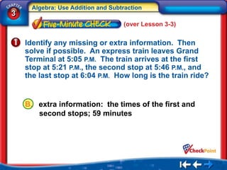 Algebra: Use Addition and Subtraction
3
                                    (over Lesson 3-3)


    Identify any missing or extra information. Then
    solve if possible. An express train leaves Grand
    Terminal at 5:05 P.M. The train arrives at the first
    stop at 5:21 P.M., the second stop at 5:46 P.M., and
    the last stop at 6:04 P.M. How long is the train ride?


    B. extra information: the times of the first and
       second stops; 59 minutes
 