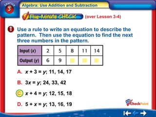 Algebra: Use Addition and Subtraction
3
                                    (over Lesson 3-4)


    Use a rule to write an equation to describe the
    pattern. Then use the equation to find the next
    three numbers in the pattern.




    A. x + 3 = y; 11, 14, 17

    B. 3x = y; 24, 33, 42

    C. x + 4 = y; 12, 15, 18

    D. 5 + x = y; 13, 16, 19
 