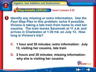 Algebra: Use Addition and Subtraction
3
                                    (over Lesson 3-5)


    Identify any missing or extra information. Use the
    Four-Step Plan in this problem; solve if possible.
    Viviana is taking a late train from home to visit her
    cousins. The train leaves Savannah at 11 A.M. and
    arrives in Charleston at 1:30 P.M. on July 13. How
    long is Viviana’s trip?

    C. 1 hour and 30 minutes; extra information: July
       13, visiting her cousins, late train

    D. 2 hours and 30 minutes; missing information:
       why she is visiting her cousins
 