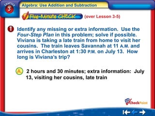 Algebra: Use Addition and Subtraction
3
                                    (over Lesson 3-5)


    Identify any missing or extra information. Use the
    Four-Step Plan in this problem; solve if possible.
    Viviana is taking a late train from home to visit her
    cousins. The train leaves Savannah at 11 A.M. and
    arrives in Charleston at 1:30 P.M. on July 13. How
    long is Viviana’s trip?

    A. 2 hours and 30 minutes; extra information: July
       13, visiting her cousins, late train
 