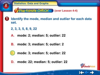 Statistics: Data and Graphs
4
                                    (over Lesson 4-4)


    Identify the mode, median and outlier for each data
    set.
    2, 3, 3, 5, 8, 9, 22

    A. mode: 2; median: 5; outlier: 22

    B. mode: 3; median: 5; outlier: 2

    C. mode: 3; median: 5; outlier: 22

    D. mode: 22; median: 5; outlier: 22
 