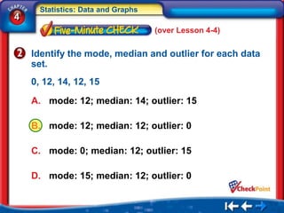 Statistics: Data and Graphs
4
                                    (over Lesson 4-4)


    Identify the mode, median and outlier for each data
    set.
    0, 12, 14, 12, 15

    A. mode: 12; median: 14; outlier: 15

    B. mode: 12; median: 12; outlier: 0

    C. mode: 0; median: 12; outlier: 15

    D. mode: 15; median: 12; outlier: 0
 