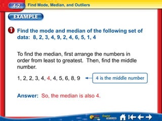4-2   Find Mode, Median, and Outliers




 Find the mode and median of the following set of
 data: 8, 2, 3, 4, 9, 2, 4, 6, 5, 1, 4


 To find the median, first arrange the numbers in
 order from least to greatest. Then, find the middle
 number.

 1, 2, 2, 3, 4, 4, 4, 5, 6, 8, 9


 Answer: So, the median is also 4.
 