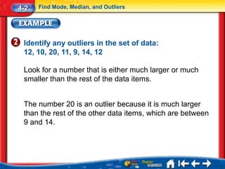4-2   Find Mode, Median, and Outliers




 Identify any outliers in the set of data:
 12, 10, 20, 11, 9, 14, 12

 Look for a number that is either much larger or much
 smaller than the rest of the data items.


 The number 20 is an outlier because it is much larger
 than the rest of the other data items, which are between
 9 and 14.
 