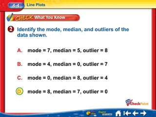 4-4    Line Plots




  Identify the mode, median, and outliers of the
  data shown.

  A.   mode = 7, median = 5, outlier = 8

  B.   mode = 4, median = 0, outlier = 7

  C.   mode = 0, median = 8, outlier = 4

  D.   mode = 8, median = 7, outlier = 0
 