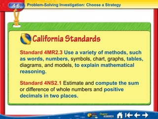 4-6     Problem-Solving Investigation: Choose a Strategy




      Standard 4MR2.3 Use a variety of methods, such
      as words, numbers, symbols, chart, graphs, tables,
      diagrams, and models, to explain mathematical
      reasoning.

      Standard 4NS2.1 Estimate and compute the sum
      or difference of whole numbers and positive
      decimals in two places.
 