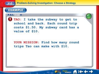 4-6    Problem-Solving Investigation: Choose a Strategy




      TAO: I take the subway to get to
      school and back. Each round trip
      costs $1.50. My subway card has a
      value of $10.


      YOUR MISSION: Find how many round
      trips Tao can make with $10.
 