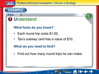4-6     Problem-Solving Investigation: Choose a Strategy




      Understand
      What facts do you know?
      • Each round trip costs $1.50.
      • Tao’s subway card has a value of $10.

      What do you need to find?

      • Find out how many round trips he can make.
 