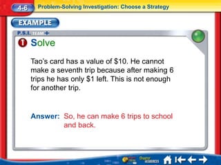4-6     Problem-Solving Investigation: Choose a Strategy




      Solve
      Tao’s card has a value of $10. He cannot
      make a seventh trip because after making 6
      trips he has only $1 left. This is not enough
      for another trip.


      Answer: So, he can make 6 trips to school
              and back.
 