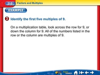 5-9   Factors and Multiples




 Identify the first five multiples of 9.

 On a multiplication table, look across the row for 9, or
 down the column for 9. All of the numbers listed in the
 row or the column are multiples of 9.
 