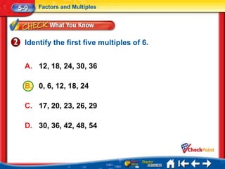 5-9   Factors and Multiples




  Identify the first five multiples of 6.


  A. 12, 18, 24, 30, 36

  B. 0, 6, 12, 18, 24

  C. 17, 20, 23, 26, 29

  D. 30, 36, 42, 48, 54
 
