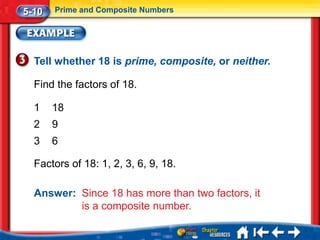 5-10   Prime and Composite Numbers




  Tell whether 18 is prime, composite, or neither.

  Find the factors of 18.

  1    18
  2    9
  3    6

  Factors of 18: 1, 2, 3, 6, 9, 18.

  Answer: Since 18 has more than two factors, it
          is a composite number.
 