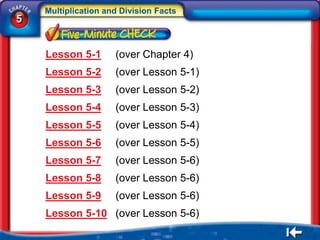 Multiplication and Division Facts
5


    Lesson 5-1       (over Chapter 4)
    Lesson 5-2       (over Lesson 5-1)
    Lesson 5-3       (over Lesson 5-2)
    Lesson 5-4       (over Lesson 5-3)
    Lesson 5-5       (over Lesson 5-4)
    Lesson 5-6       (over Lesson 5-5)
    Lesson 5-7       (over Lesson 5-6)
    Lesson 5-8       (over Lesson 5-6)
    Lesson 5-9       (over Lesson 5-6)
    Lesson 5-10 (over Lesson 5-6)
 