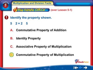 Multiplication and Division Facts
5
                                        (over Lesson 5-1)


    Identify the property shown.
    5     2=2      5

    A. Commutative Property of Addition

    B. Identity Property

    C. Associative Property of Multiplication

    D. Commutative Property of Multiplication
 