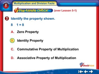 Multiplication and Division Facts
5
                                        (over Lesson 5-1)


    Identify the property shown.
    8     1=8

    A. Zero Property

    B. Identity Property

    C. Commutative Property of Multiplication

    D. Associative Property of Multiplication
 