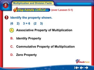 Multiplication and Division Facts
5
                                         (over Lesson 5-1)


    Identify the property shown.
    (6      2)   3=6      (2   3)

    A. Associative Property of Multiplication

    B. Identity Property

    C. Commutative Property of Multiplication

    D. Zero Property
 