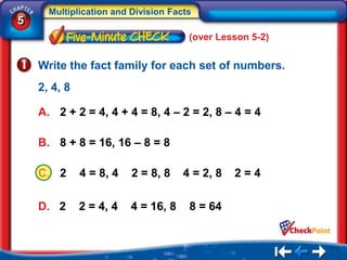 Multiplication and Division Facts
5
                                      (over Lesson 5-2)


    Write the fact family for each set of numbers.
    2, 4, 8

    A. 2 + 2 = 4, 4 + 4 = 8, 4 – 2 = 2, 8 – 4 = 4

    B. 8 + 8 = 16, 16 – 8 = 8

    C. 2      4 = 8, 4   2 = 8, 8    4 = 2, 8   2=4

    D. 2      2 = 4, 4   4 = 16, 8    8 = 64
 
