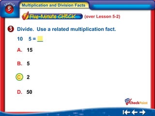 Multiplication and Division Facts
5
                                      (over Lesson 5-2)


    Divide. Use a related multiplication fact.
    10   5 = __

    A. 15

    B. 5

    C. 2

    D. 50
 