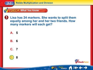 5-1   Relate Multiplication and Division




  Lisa has 24 markers. She wants to split them
  equally among her and her two friends. How
  many markers will each get?

  A. 5

  B. 6

  C. 7

  D. 8
 