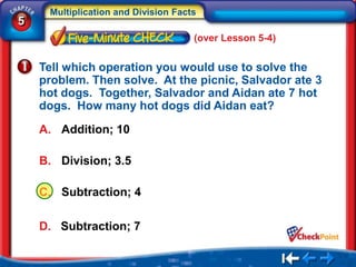 Multiplication and Division Facts
5
                                     (over Lesson 5-4)


    Tell which operation you would use to solve the
    problem. Then solve. At the picnic, Salvador ate 3
    hot dogs. Together, Salvador and Aidan ate 7 hot
    dogs. How many hot dogs did Aidan eat?

    A. Addition; 10

    B. Division; 3.5

    C. Subtraction; 4

    D. Subtraction; 7
 