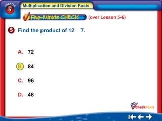 Multiplication and Division Facts
5
                                      (over Lesson 5-6)


    Find the product of 12       7.



    A. 72

    B. 84

    C. 96

    D. 48
 
