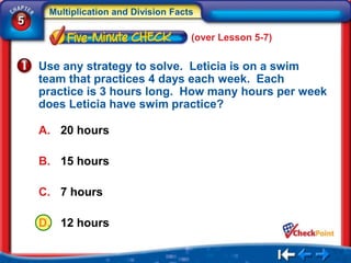 Multiplication and Division Facts
5
                                     (over Lesson 5-7)


    Use any strategy to solve. Leticia is on a swim
    team that practices 4 days each week. Each
    practice is 3 hours long. How many hours per week
    does Leticia have swim practice?

    A. 20 hours

    B. 15 hours

    C. 7 hours

    D. 12 hours
 