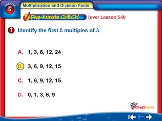 Multiplication and Division Facts
5
                                      (over Lesson 5-9)


    Identify the first 5 multiples of 3.



    A. 1, 3, 6, 12, 24

    B. 3, 6, 9, 12, 15

    C. 1, 6, 9, 12, 15

    D. 0, 1, 3, 6, 9
 