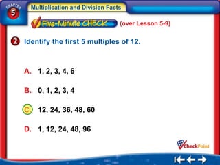 Multiplication and Division Facts
5
                                      (over Lesson 5-9)


    Identify the first 5 multiples of 12.



    A. 1, 2, 3, 4, 6

    B. 0, 1, 2, 3, 4

    C. 12, 24, 36, 48, 60

    D. 1, 12, 24, 48, 96
 