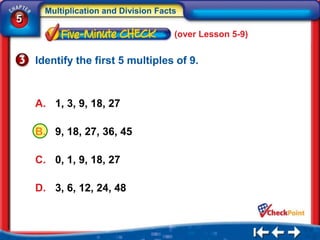 Multiplication and Division Facts
5
                                      (over Lesson 5-9)


    Identify the first 5 multiples of 9.



    A. 1, 3, 9, 18, 27

    B. 9, 18, 27, 36, 45

    C. 0, 1, 9, 18, 27

    D. 3, 6, 12, 24, 48
 
