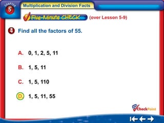 Multiplication and Division Facts
5
                                      (over Lesson 5-9)


    Find all the factors of 55.



    A. 0, 1, 2, 5, 11

    B. 1, 5, 11

    C. 1, 5, 110

    D. 1, 5, 11, 55
 