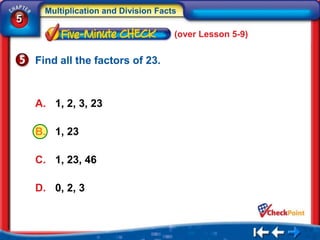 Multiplication and Division Facts
5
                                      (over Lesson 5-9)


    Find all the factors of 23.



    A. 1, 2, 3, 23

    B. 1, 23

    C. 1, 23, 46

    D. 0, 2, 3
 