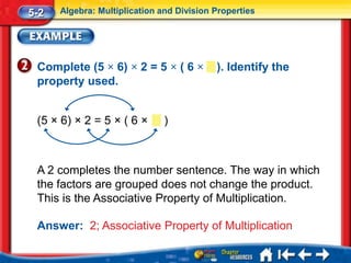 5-2   Algebra: Multiplication and Division Properties




 Complete (5 × 6) × 2 = 5 × ( 6 ×          ). Identify the
 property used.


 (5 × 6) × 2 = 5 × ( 6 ×       )



 A 2 completes the number sentence. The way in which
 the factors are grouped does not change the product.
 This is the Associative Property of Multiplication.

 Answer: 2; Associative Property of Multiplication
 