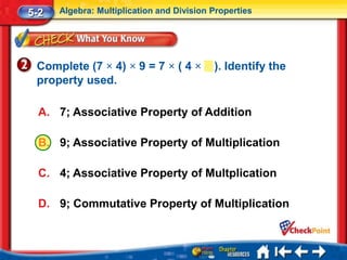 5-2   Algebra: Multiplication and Division Properties




 Complete (7 × 4) × 9 = 7 × ( 4 ×          ). Identify the
 property used.

  A. 7; Associative Property of Addition

  B. 9; Associative Property of Multiplication

  C. 4; Associative Property of Multplication

  D. 9; Commutative Property of Multiplication
 