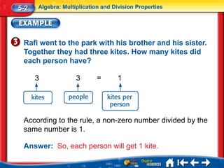 5-2   Algebra: Multiplication and Division Properties




 Rafi went to the park with his brother and his sister.
 Together they had three kites. How many kites did
 each person have?

      3             3       =      1




 According to the rule, a non-zero number divided by the
 same number is 1.

 Answer: So, each person will get 1 kite.
 