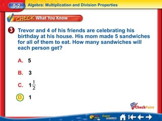 5-2    Algebra: Multiplication and Division Properties




  Trevor and 4 of his friends are celebrating his
  birthday at his house. His mom made 5 sandwiches
  for all of them to eat. How many sandwiches will
  each person get?

  A. 5

  B.   3

  C.   1

  D.   1
 