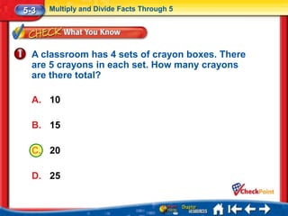 5-3   Multiply and Divide Facts Through 5




  A classroom has 4 sets of crayon boxes. There
  are 5 crayons in each set. How many crayons
  are there total?

  A. 10

  B. 15

  C. 20

  D. 25
 